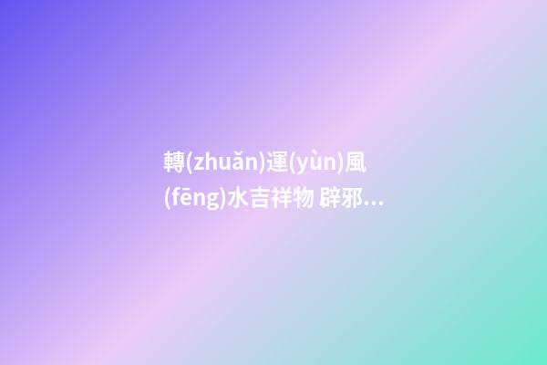 轉(zhuǎn)運(yùn)風(fēng)水吉祥物 辟邪轉(zhuǎn)運(yùn)的利器